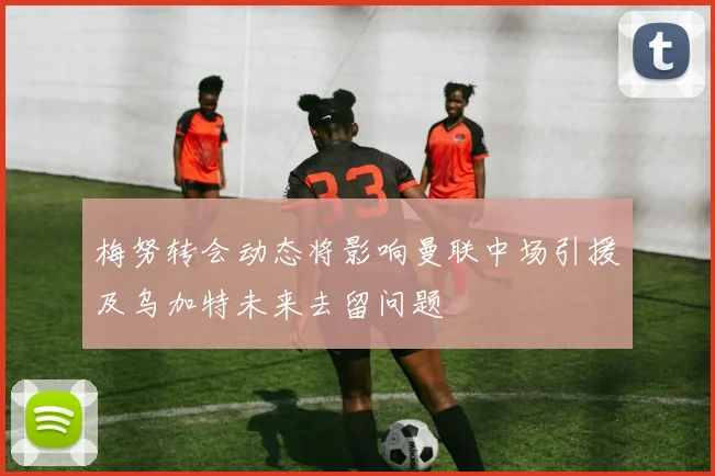 梅努转会动态将影响曼联中场引援及乌加特未来去留问题