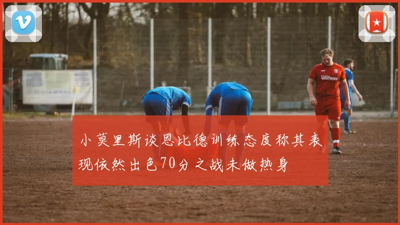 小莫里斯谈恩比德训练态度称其表现依然出色70分之战未做热身