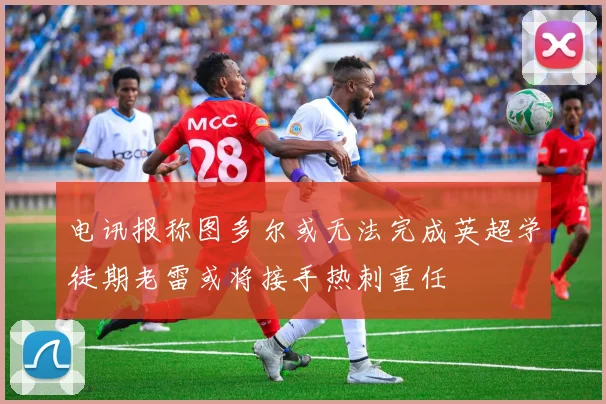 电讯报称图多尔或无法完成英超学徒期老雷或将接手热刺重任