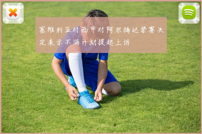 塞维利亚对西甲对阿尔梅达禁赛决定表示不满计划提起上诉