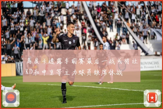乌度卡透露季前赛最后一战或将让KD和申京等主力球员缺席休战