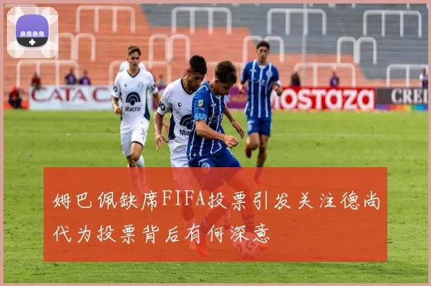 姆巴佩缺席FIFA投票引发关注德尚代为投票背后有何深意