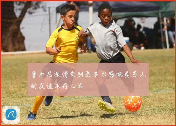 鲁加尼深情告别图多尔感慨真男人的友谊永存心间
