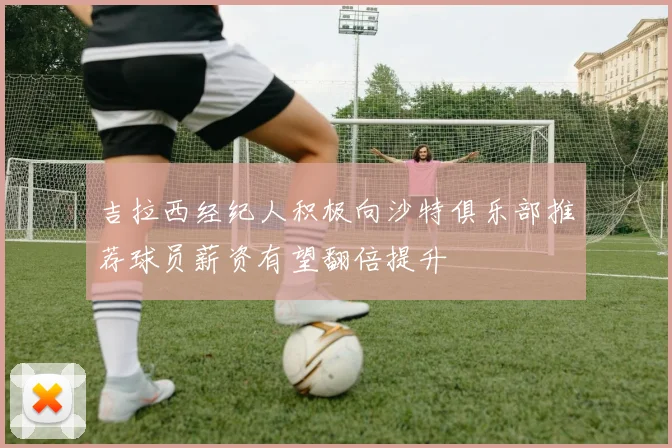 吉拉西经纪人积极向沙特俱乐部推荐球员薪资有望翻倍提升