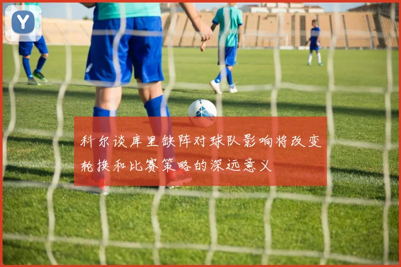 科尔谈库里缺阵对球队影响将改变轮换和比赛策略的深远意义