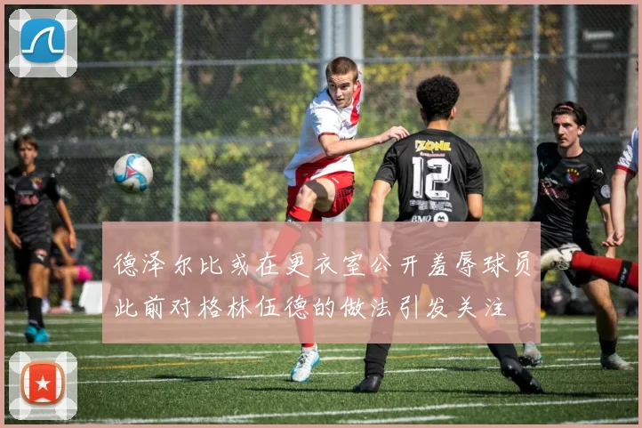 德泽尔比或在更衣室公开羞辱球员此前对格林伍德的做法引发关注
