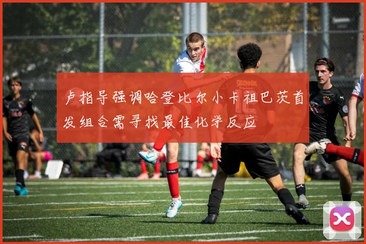 卢指导强调哈登比尔小卡祖巴茨首发组合需寻找最佳化学反应