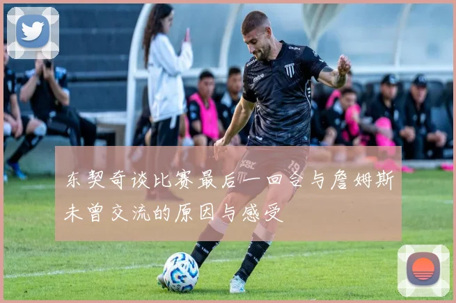东契奇谈比赛最后一回合与詹姆斯未曾交流的原因与感受