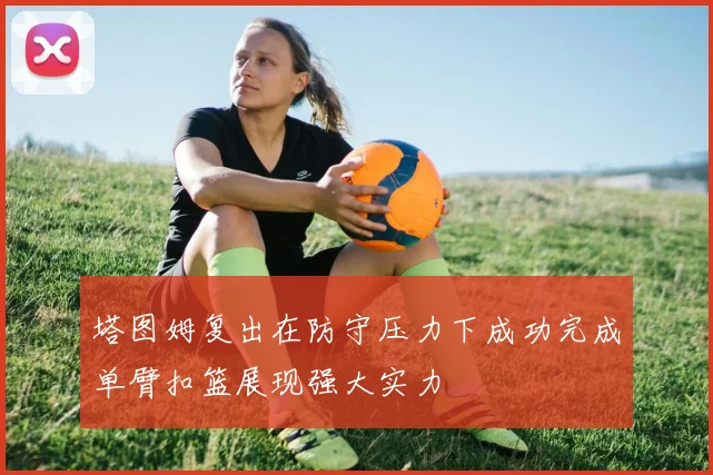 塔图姆复出在防守压力下成功完成单臂扣篮展现强大实力
