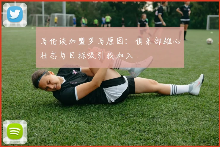 马伦谈加盟罗马原因：俱乐部雄心壮志与目标吸引我加入