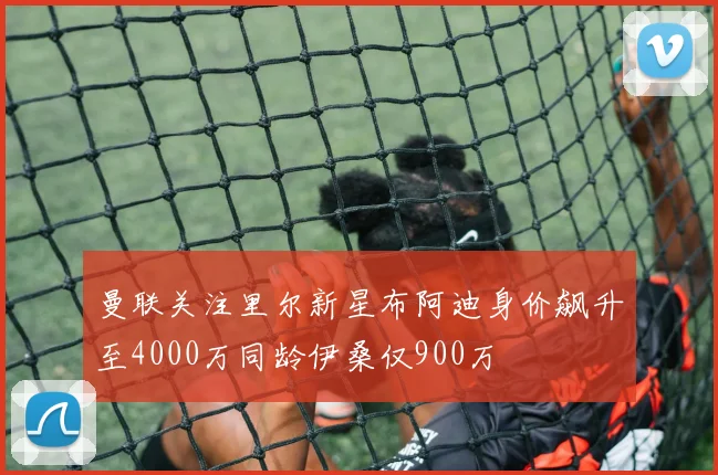 曼联关注里尔新星布阿迪身价飙升至4000万同龄伊桑仅900万
