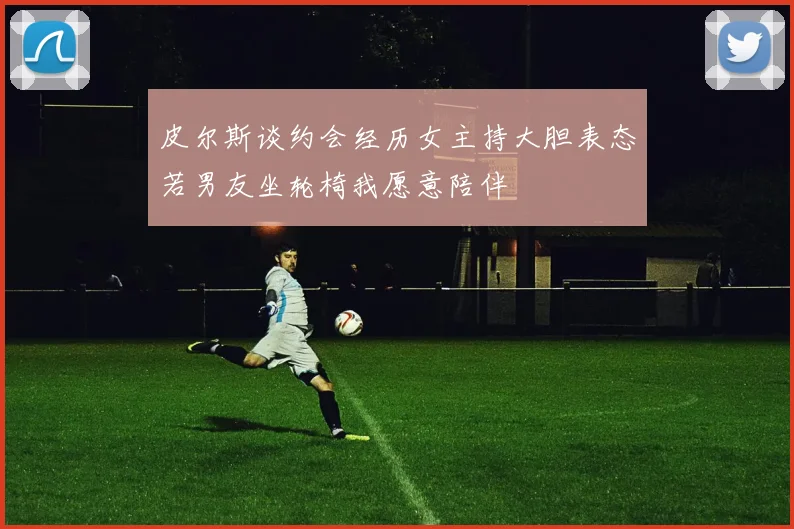 皮尔斯谈约会经历女主持大胆表态若男友坐轮椅我愿意陪伴